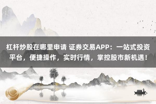 杠杆炒股在哪里申请 证券交易APP：一站式投资平台，便捷操作，实时行情，掌控股市新机遇！