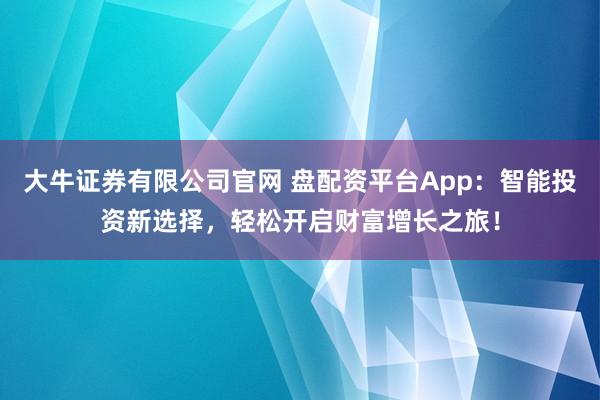 大牛证券有限公司官网 盘配资平台App：智能投资新选择，轻松开启财富增长之旅！