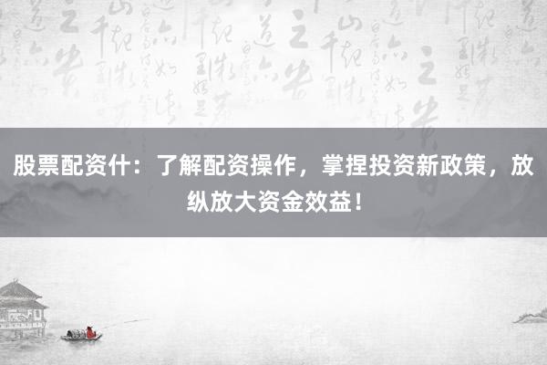 股票配资什：了解配资操作，掌捏投资新政策，放纵放大资金效益！