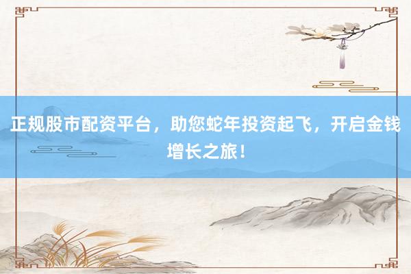 正规股市配资平台，助您蛇年投资起飞，开启金钱增长之旅！
