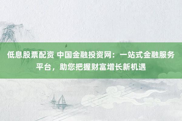 低息股票配资 中国金融投资网：一站式金融服务平台，助您把握财富增长新机遇