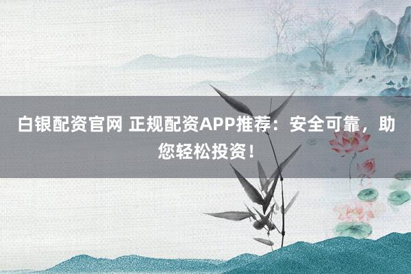 白银配资官网 正规配资APP推荐：安全可靠，助您轻松投资！