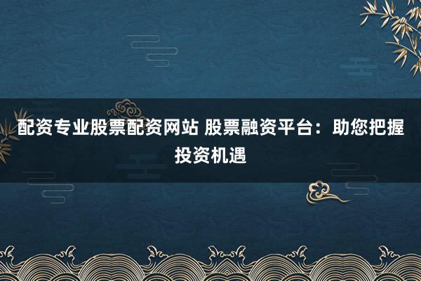 配资专业股票配资网站 股票融资平台：助您把握投资机遇