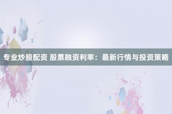 专业炒股配资 股票融资利率：最新行情与投资策略