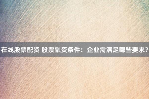 在线股票配资 股票融资条件：企业需满足哪些要求？