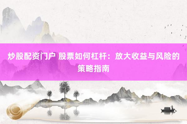炒股配资门户 股票如何杠杆：放大收益与风险的策略指南