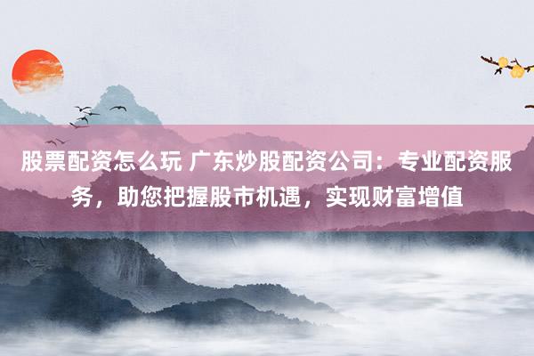 股票配资怎么玩 广东炒股配资公司：专业配资服务，助您把握股市机遇，实现财富增值