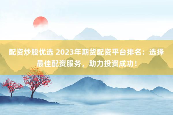 配资炒股优选 2023年期货配资平台排名：选择最佳配资服务，助力投资成功！