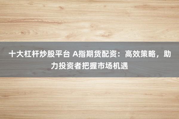 十大杠杆炒股平台 A指期货配资：高效策略，助力投资者把握市场机遇