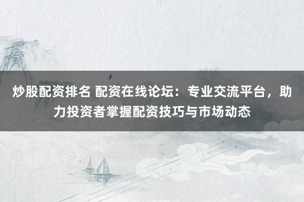 炒股配资排名 配资在线论坛：专业交流平台，助力投资者掌握配资技巧与市场动态
