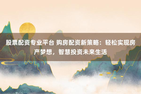 股票配资专业平台 购房配资新策略：轻松实现房产梦想，智慧投资未来生活