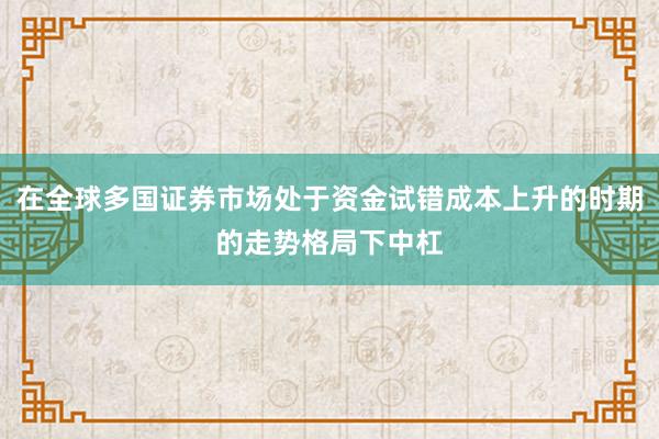 在全球多国证券市场处于资金试错成本上升的时期的走势格局下中杠