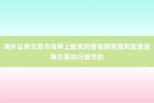 海外证券交易市场网上配资的智能预警规则配置聚焦交易执行细节的