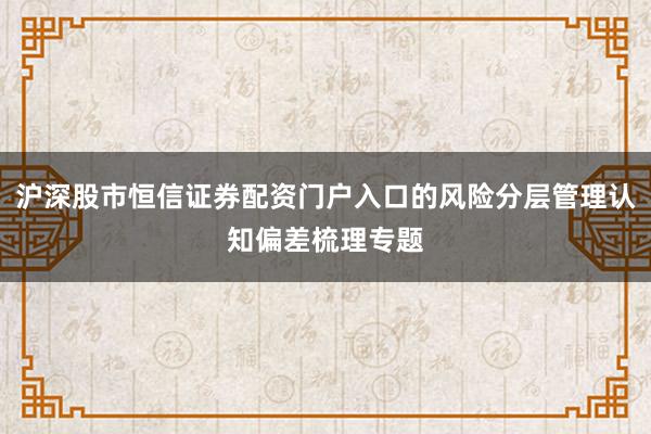 沪深股市恒信证券配资门户入口的风险分层管理认知偏差梳理专题