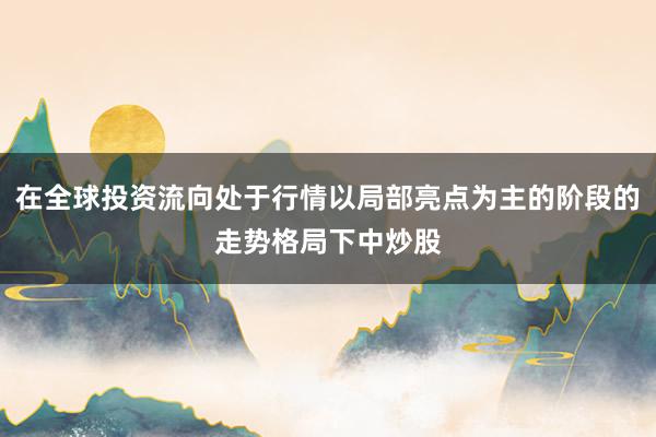 在全球投资流向处于行情以局部亮点为主的阶段的走势格局下中炒股